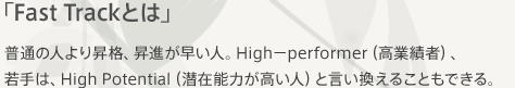 「Fast Trackとは」普通の人より昇格、昇進が早い人。High－performer（高業績者）、若手は、High Potential（潜在能力が高い人）と言い換えることもできる。